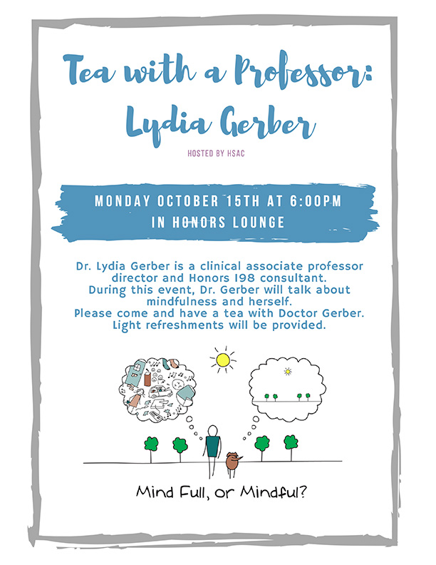Tea with a Professor: Lydia Gerber - Monday October 15 at 6pm in Honors Lounge - Dr. Lydia Gerber is a clinical associate professor director and Honors 198 consultant. During this event, Dr. Gerber will talk about mindfulness and herself. Please come and have a tea with Doctor Gerber. Light refreshments will be provided.